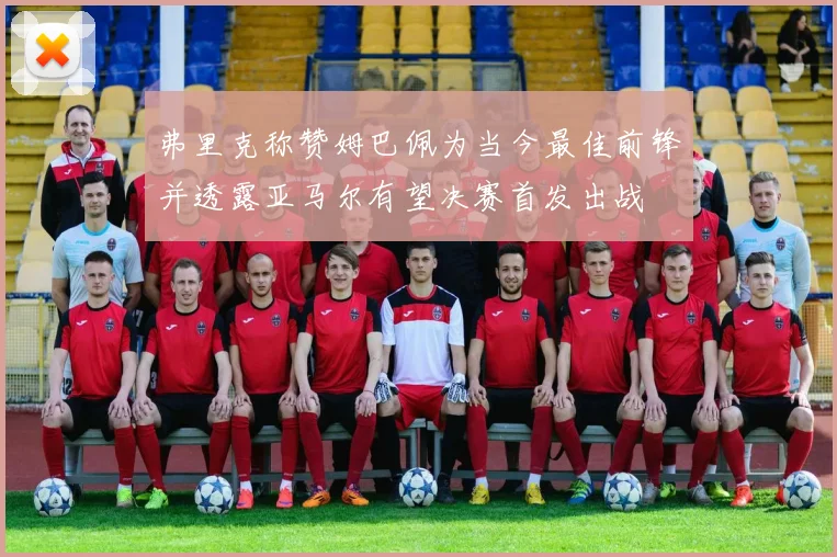 弗里克称赞姆巴佩为当今最佳前锋并透露亚马尔有望决赛首发出战