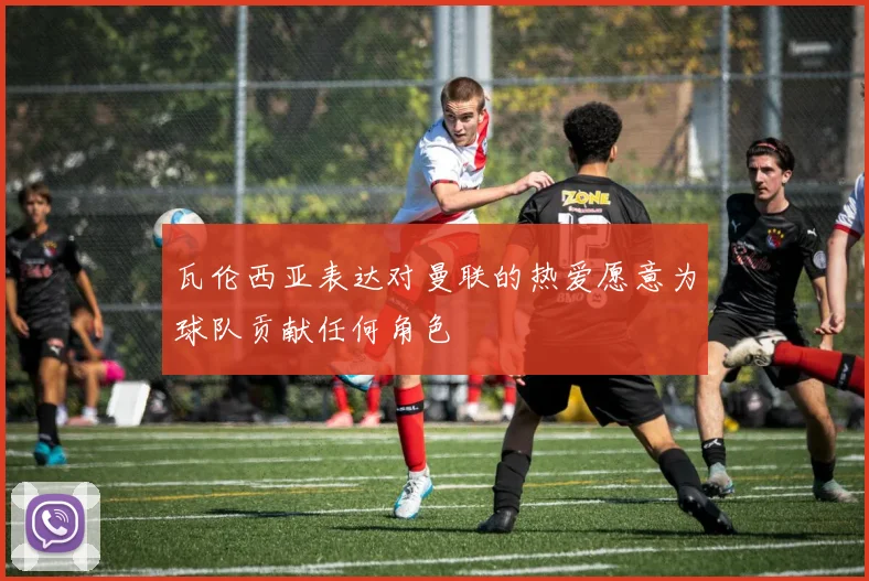 瓦伦西亚表达对曼联的热爱愿意为球队贡献任何角色