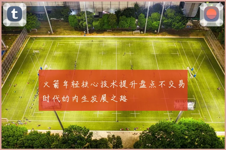 火箭年轻核心技术提升盘点不交易时代的内生发展之路