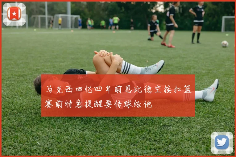 马克西回忆四年前恩比德空接扣篮赛前特意提醒要传球给他