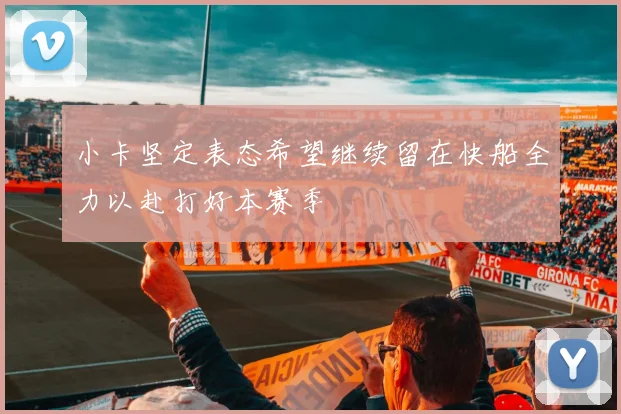 小卡坚定表态希望继续留在快船全力以赴打好本赛季