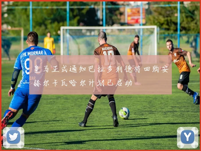 皇马正式通知巴拉多利德将回购安赫尔卡瓦哈尔计划已启动
