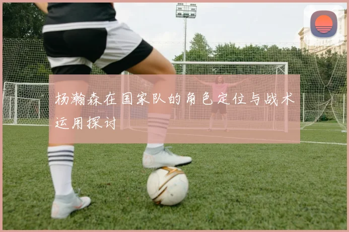 杨瀚森在国家队的角色定位与战术运用探讨