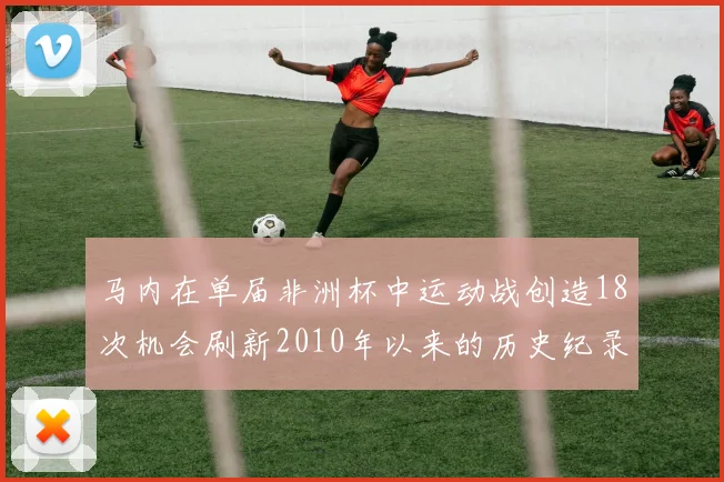 马内在单届非洲杯中运动战创造18次机会刷新2010年以来的历史纪录