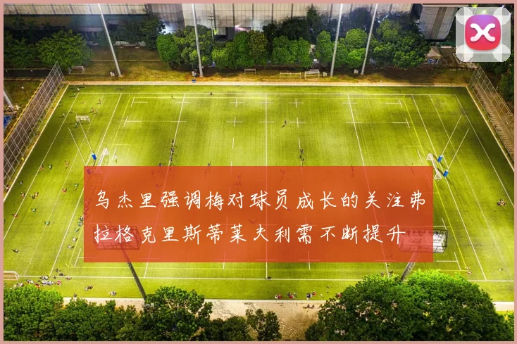 乌杰里强调梅对球员成长的关注弗拉格克里斯蒂莱夫利需不断提升