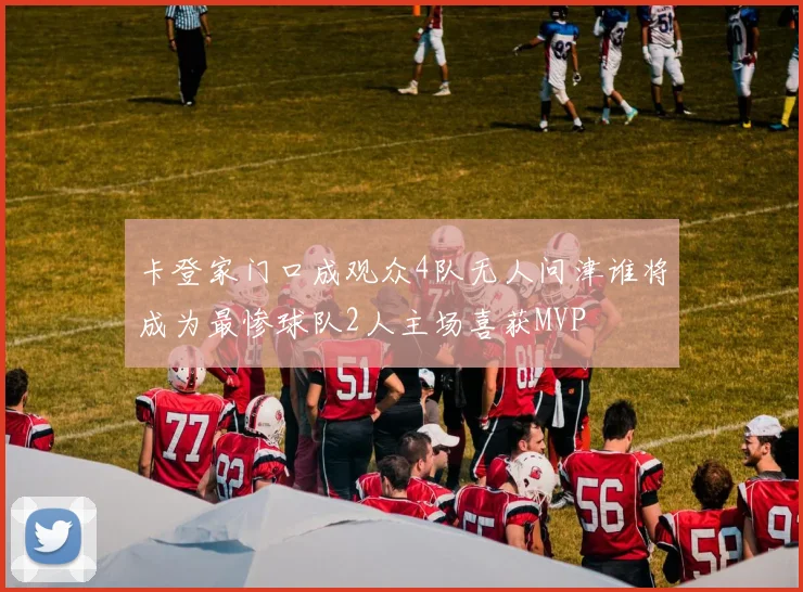 卡登家门口成观众4队无人问津谁将成为最惨球队2人主场喜获MVP