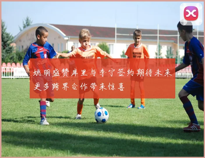 姚明盛赞库里与李宁签约期待未来更多跨界合作带来惊喜