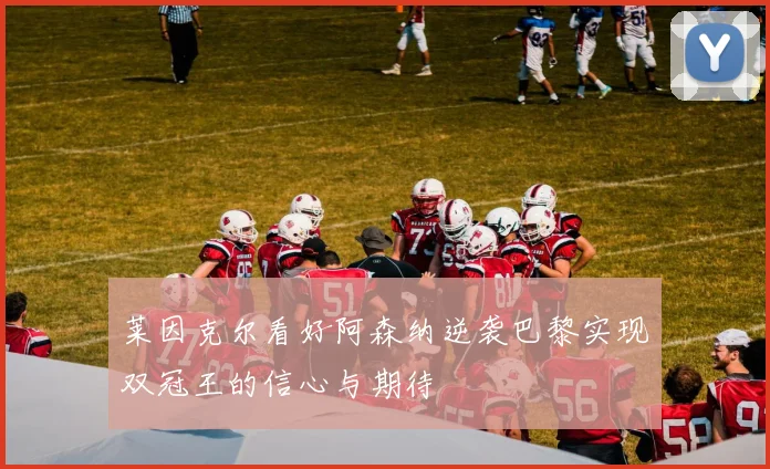 莱因克尔看好阿森纳逆袭巴黎实现双冠王的信心与期待