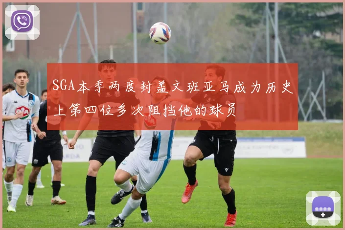 SGA本季两度封盖文班亚马成为历史上第四位多次阻挡他的球员
