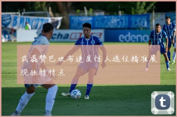 武磊赞巴坎布速度惊人选位精准展现独特特点