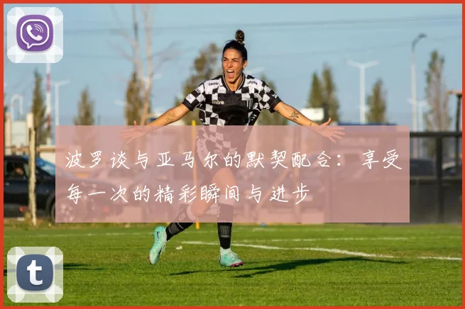 波罗谈与亚马尔的默契配合：享受每一次的精彩瞬间与进步