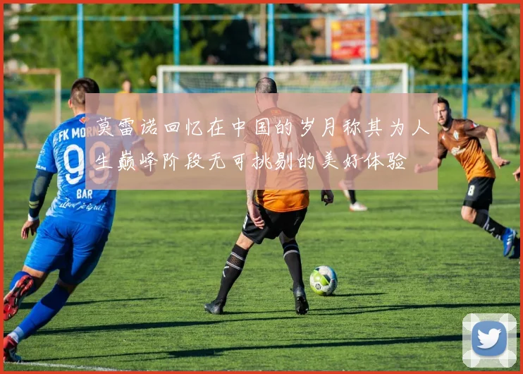 莫雷诺回忆在中国的岁月称其为人生巅峰阶段无可挑剔的美好体验