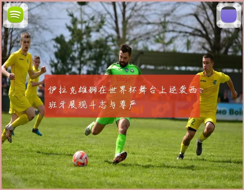 伊拉克雄狮在世界杯舞台上逆袭西班牙展现斗志与尊严