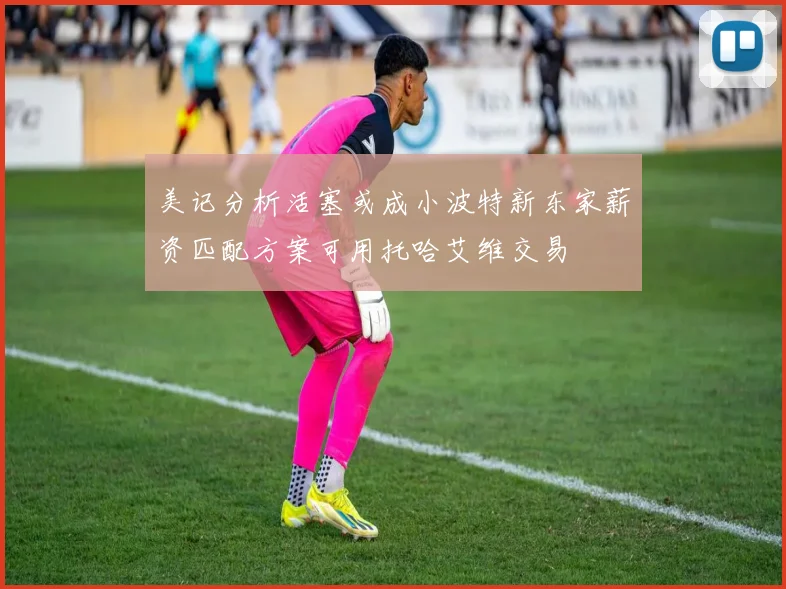 美记分析活塞或成小波特新东家薪资匹配方案可用托哈艾维交易