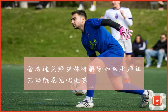 著名通灵师宣称将解除加纳巫师诅咒助凯恩无忧比赛