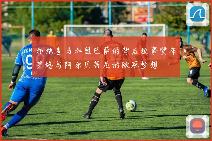 拒绝皇马加盟巴萨的背后故事赞布罗塔与阿尔贝蒂尼的欧冠梦想