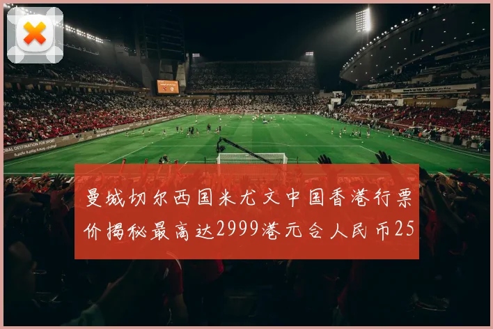曼城切尔西国米尤文中国香港行票价揭秘最高达2999港元合人民币2598元