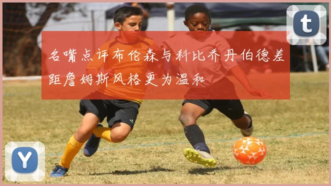 名嘴点评布伦森与科比乔丹伯德差距詹姆斯风格更为温和