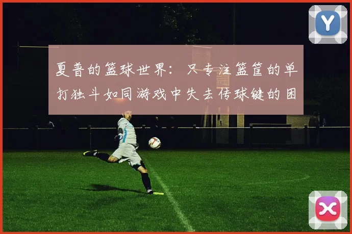 夏普的篮球世界：只专注篮筐的单打独斗如同游戏中失去传球键的困境