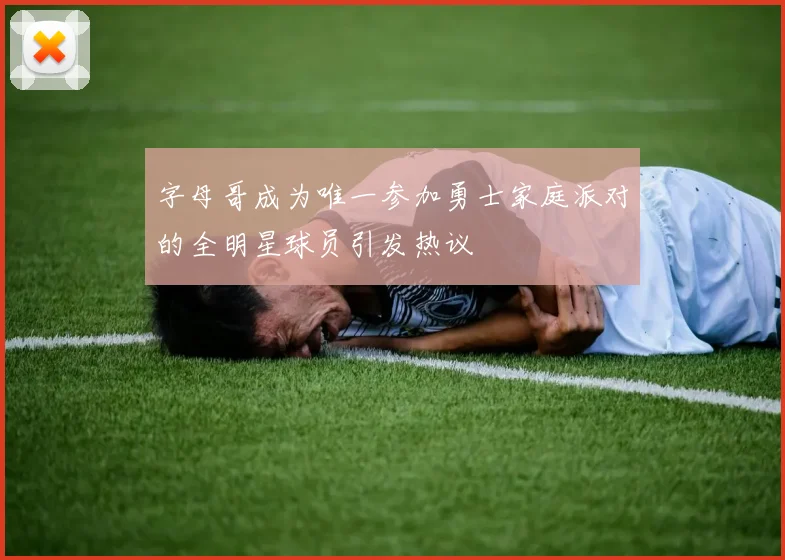 字母哥成为唯一参加勇士家庭派对的全明星球员引发热议