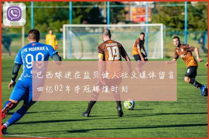 巴西球迷在盐贝健人社交媒体留言回忆02年夺冠辉煌时刻