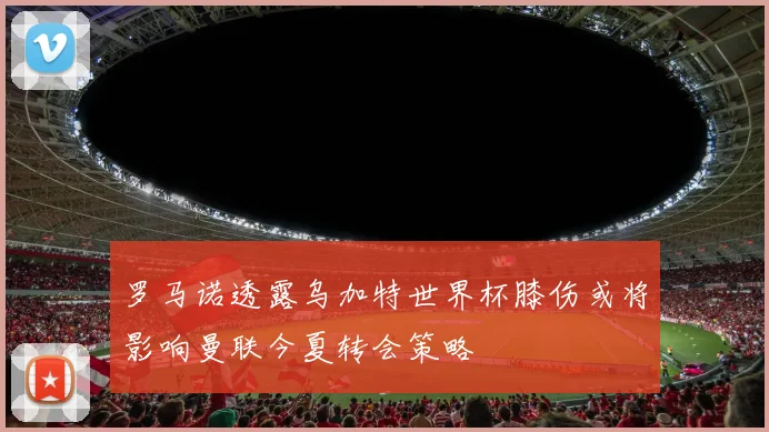 罗马诺透露乌加特世界杯膝伤或将影响曼联今夏转会策略